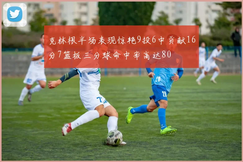 克林根半场表现惊艳9投6中贡献16分7篮板三分球命中率高达80