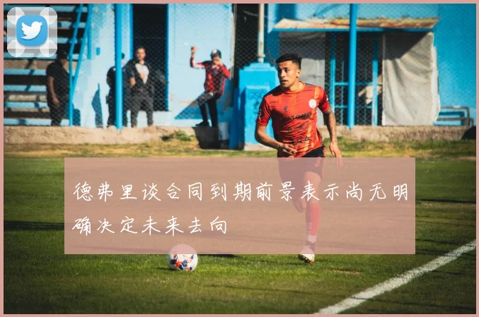 德弗里谈合同到期前景表示尚无明确决定未来去向