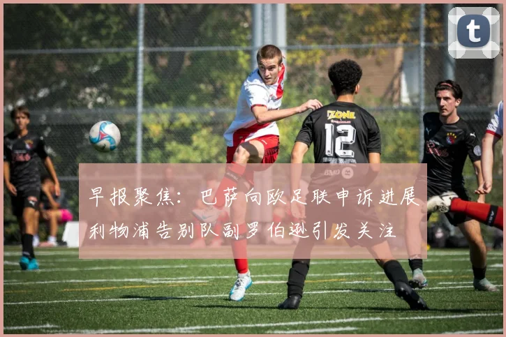 早报聚焦：巴萨向欧足联申诉进展利物浦告别队副罗伯逊引发关注