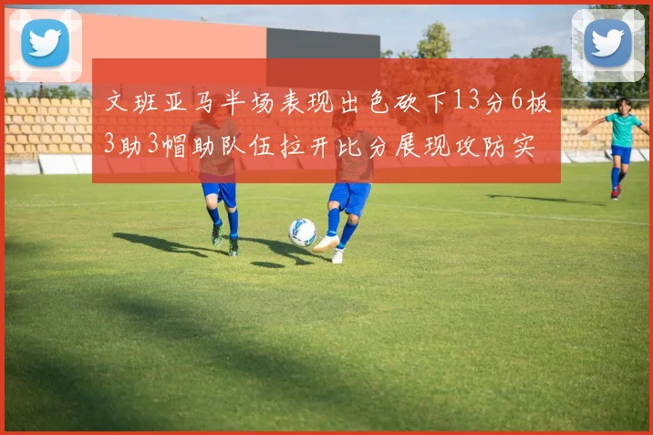 文班亚马半场表现出色砍下13分6板3助3帽助队伍拉开比分展现攻防实力