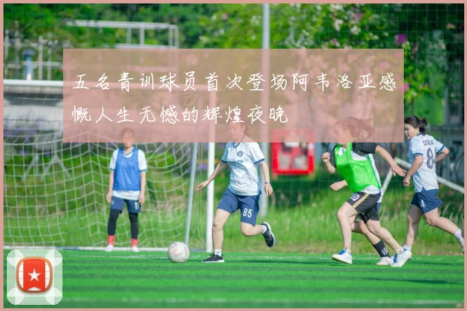五名青训球员首次登场阿韦洛亚感慨人生无憾的辉煌夜晚