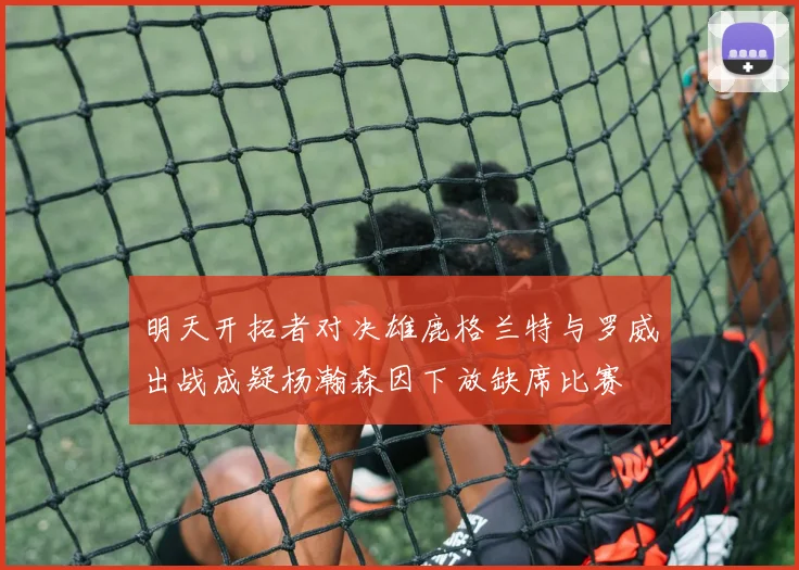 明天开拓者对决雄鹿格兰特与罗威出战成疑杨瀚森因下放缺席比赛