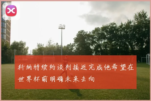 科纳特续约谈判接近完成他希望在世界杯前明确未来去向