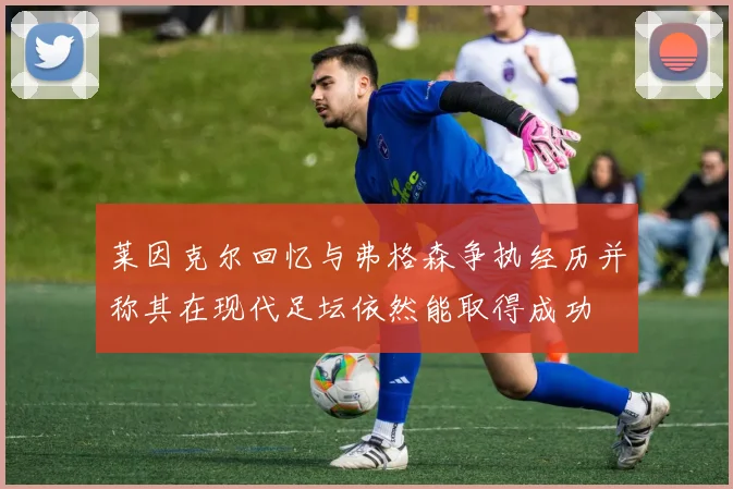 莱因克尔回忆与弗格森争执经历并称其在现代足坛依然能取得成功
