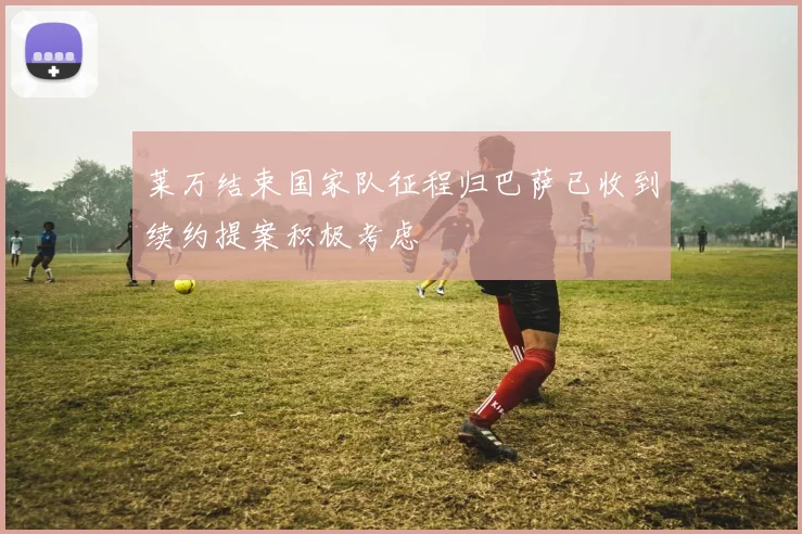 莱万结束国家队征程归巴萨已收到续约提案积极考虑