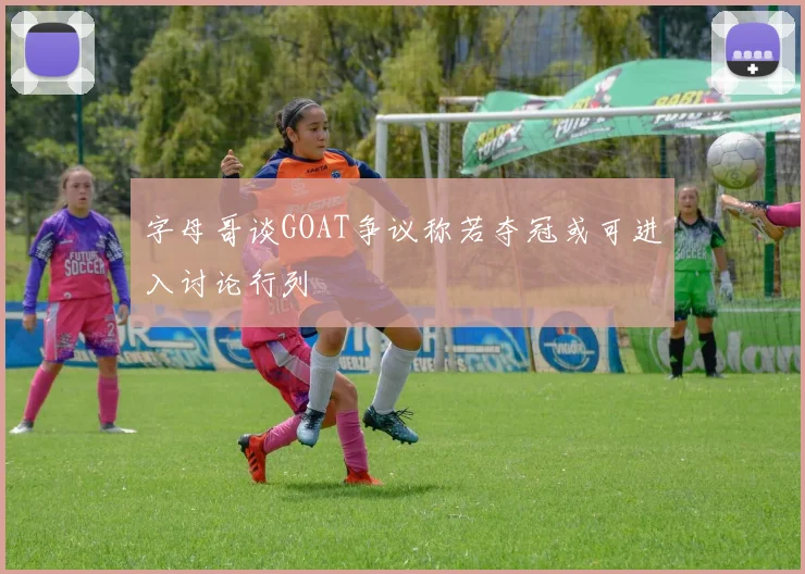 字母哥谈GOAT争议称若夺冠或可进入讨论行列