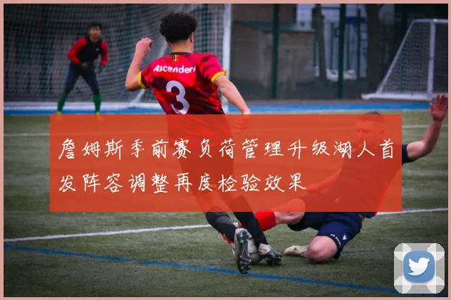 詹姆斯季前赛负荷管理升级湖人首发阵容调整再度检验效果