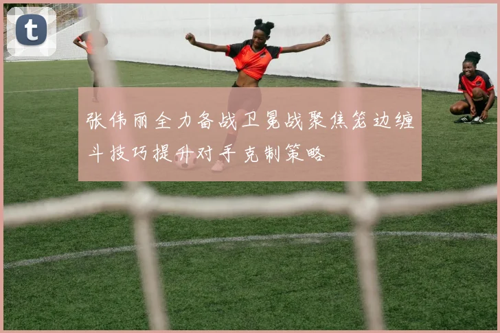 张伟丽全力备战卫冕战聚焦笼边缠斗技巧提升对手克制策略