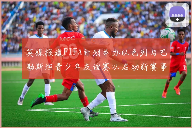 英媒报道FIFA计划举办以色列与巴勒斯坦青少年友谊赛以启动新赛事
