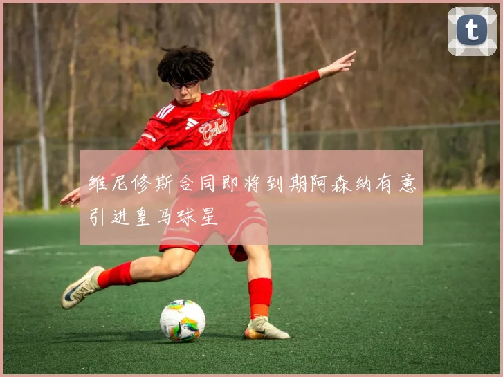 维尼修斯合同即将到期阿森纳有意引进皇马球星