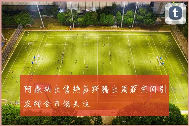 阿森纳出售热苏斯腾出周薪空间引发转会市场关注